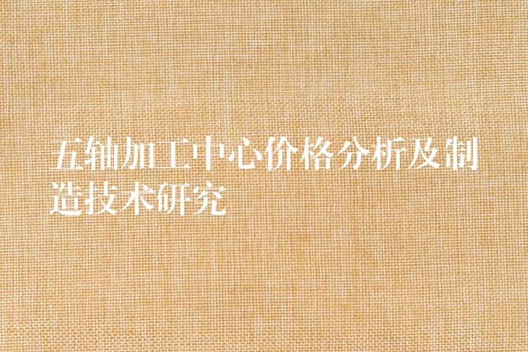 五轴加工中心价格分析及制造技术研究 五轴加工中心价格分析及制造技术研究