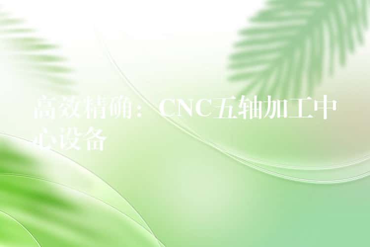 高效精确:CNC五轴加工中心设备 高效精确:CNC五轴加工中心设备