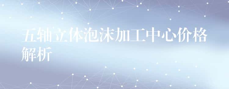 五轴立体泡沫加工中心价格解析 五轴立体泡沫加工中心价格解析