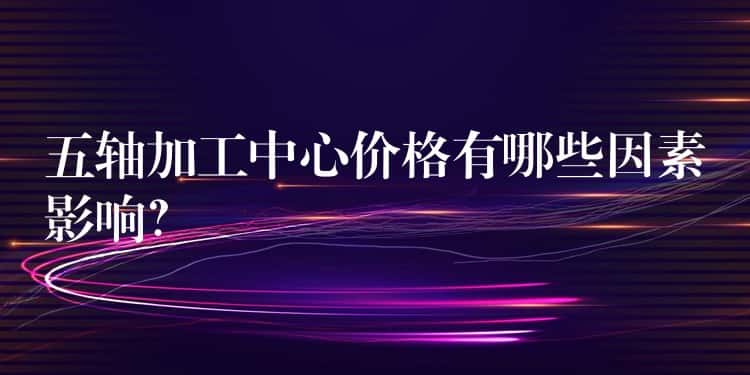 五轴加工中心价格有哪些因素影响? 五轴加工中心价格有哪些因素影响?