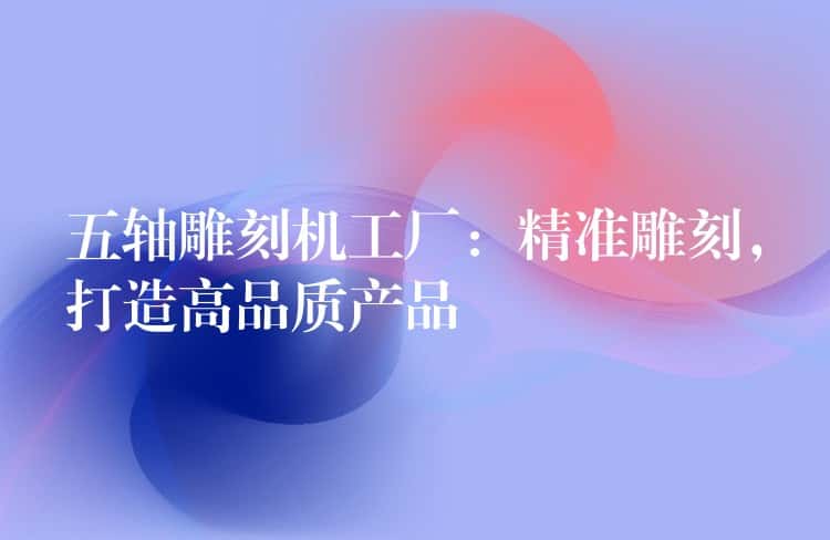 五轴雕刻机工厂:精准雕刻,打造高品质产品 五轴雕刻机工厂:精准雕刻,打造高品质产品