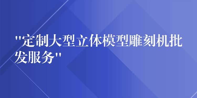“定制大型立体模型雕刻机批发服务” “定制大型立体模型雕刻机批发服务”