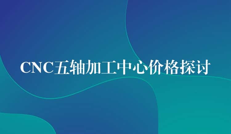 CNC五轴加工中心价格探讨 CNC五轴加工中心价格探讨