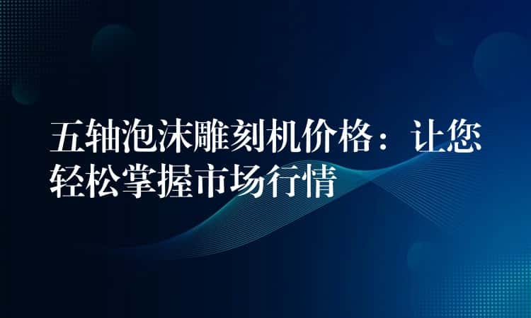 五轴泡沫雕刻机价格：让您轻松掌握市场行情